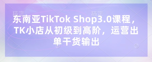 东南亚TikTok Shop3.0课程，TK小店​从初级到高阶，运营出单干货输出-百创网